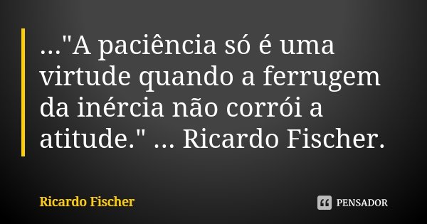 ..."A paciência só é uma virtude quando a ferrugem da inércia não corrói a atitude." ... Ricardo Fischer.... Frase de Ricardo Fischer.