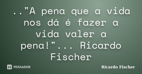 .."A pena que a vida nos dá é fazer a vida valer a pena!"... Ricardo Fischer... Frase de Ricardo Fischer.