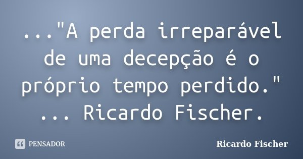 ..."A perda irreparável de uma decepção é o próprio tempo perdido." ... Ricardo Fischer.... Frase de Ricardo Fischer.