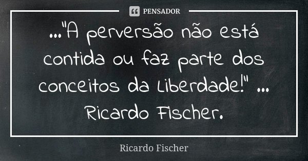 ..."A perversão não está contida ou faz parte dos conceitos da Liberdade!" ... Ricardo Fischer.... Frase de Ricardo Fischer.