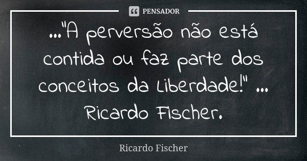 ..."A perversão não está contida ou faz parte dos conceitos da Liberdade!" ... Ricardo Fischer.... Frase de Ricardo Fischer.