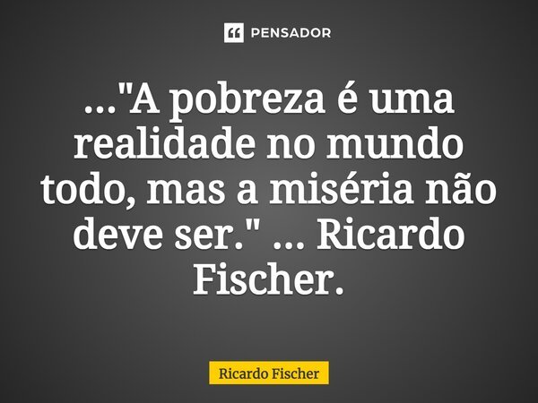 ⁠..."A pobreza é uma realidade no mundo todo, mas a miséria não deve ser." ... Ricardo Fischer.... Frase de Ricardo Fischer.