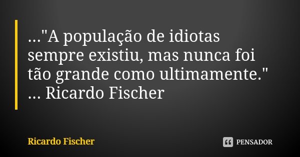 ..."A população de idiotas sempre existiu, mas nunca foi tão grande como ultimamente." ... Ricardo Fischer... Frase de Ricardo Fischer.