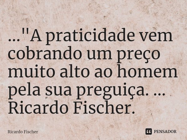 ⁠..."A praticidade vem cobrando um preço muito alto ao homem pela sua preguiça. ... Ricardo Fischer.... Frase de Ricardo Fischer.