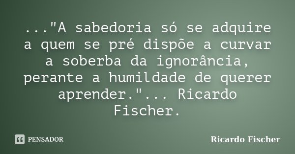 ..."A sabedoria só se adquire a quem se pré dispõe a curvar a soberba da ignorância, perante a humildade de querer aprender."... Ricardo Fischer.... Frase de Ricardo Fischer.