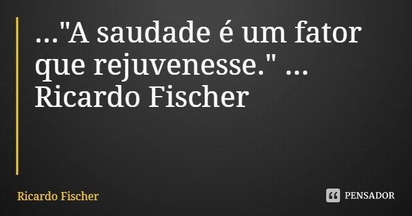 ..."A saudade é um fator que rejuvenesse." ... Ricardo Fischer... Frase de Ricardo Fischer.