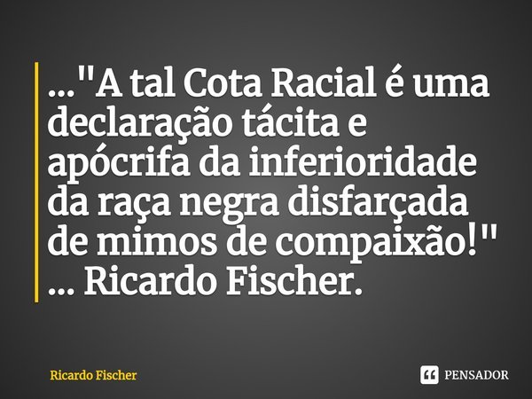 ..."⁠A tal Cota Racial é uma declaração tácita e apócrifa da inferioridade da raça negra disfarçada de mimos de compaixão!" ... Ricardo Fischer.... Frase de Ricardo Fischer.