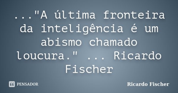 ..."A última fronteira da inteligência é um abismo chamado loucura." ... Ricardo Fischer... Frase de Ricardo Fischer.