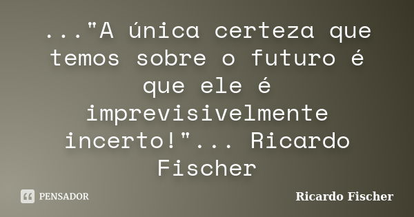 ..."A única certeza que temos sobre o futuro é que ele é imprevisivelmente incerto!"... Ricardo Fischer... Frase de Ricardo Fischer.