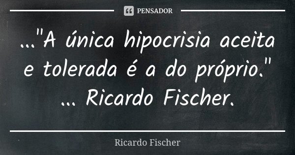 ..."A única hipocrisia aceita e tolerada é a do próprio." ... Ricardo Fischer.... Frase de Ricardo Fischer.