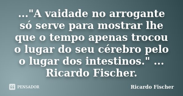 ..."A vaidade no arrogante só serve para mostrar lhe que o tempo apenas trocou o lugar do seu cérebro pelo o lugar dos intestinos." ... Ricardo Fische... Frase de Ricardo Fischer.