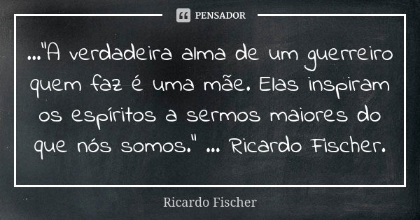 ..."A verdadeira alma de um guerreiro quem faz é uma mãe. Elas inspiram os espíritos a sermos maiores do que nós somos." ... Ricardo Fischer.... Frase de Ricardo Fischer.