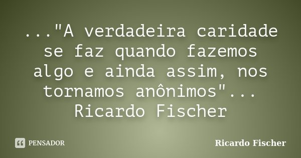 ..."A verdadeira caridade se faz quando fazemos algo e ainda assim, nos tornamos anônimos"... Ricardo Fischer... Frase de Ricardo Fischer.