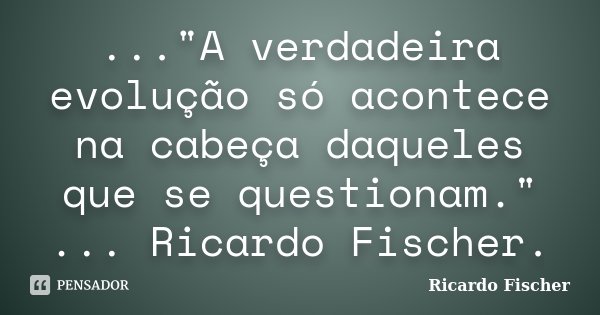 ..."A verdadeira evolução só acontece na cabeça daqueles que se questionam." ... Ricardo Fischer.... Frase de Ricardo Fischer.