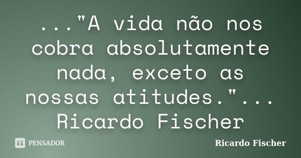 ..."A vida não nos cobra absolutamente nada, exceto as nossas atitudes."... Ricardo Fischer... Frase de Ricardo Fischer.