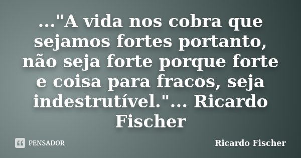 ..."A vida nos cobra que sejamos fortes portanto, não seja forte porque forte e coisa para fracos, seja indestrutível."... Ricardo Fischer... Frase de Ricardo Fischer.