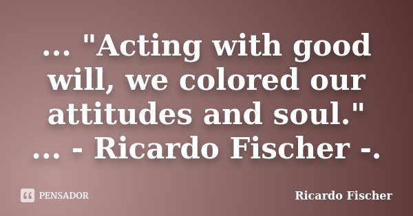 ... "Acting with good will, we colored our attitudes and soul." ... - Ricardo Fischer -.... Frase de Ricardo Fischer.
