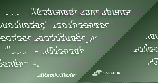 ... "Actuando con buena voluntad, coloreamos nuestras actitudes y alma." ... - Ricardo Fischer -.... Frase de Ricardo Fischer.