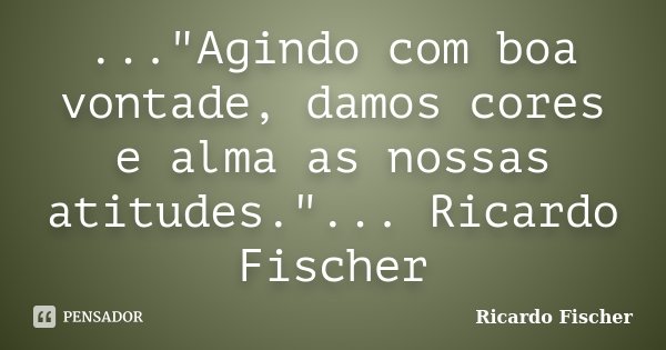 ..."Agindo com boa vontade, damos cores e alma as nossas atitudes."... Ricardo Fischer... Frase de Ricardo Fischer.