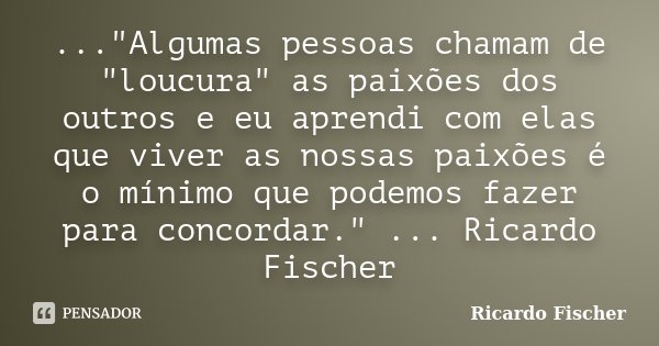 ..."Algumas pessoas chamam de "loucura" as paixões dos outros e eu aprendi com elas que viver as nossas paixões é o mínimo que podemos fazer para... Frase de Ricardo Fischer.