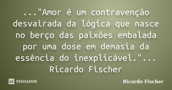 ..."Amor é um contravenção desvairada da lógica que nasce no berço das paixões embalada por uma dose em demasia da essência do inexplicável."... Ricar... Frase de Ricardo Fischer.