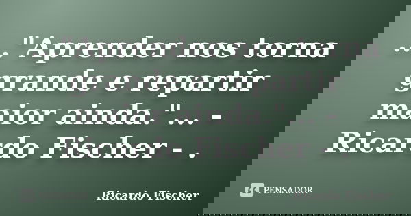 ..."Aprender nos torna grande e repartir maior ainda."... -Ricardo Fischer - .... Frase de Ricardo Fischer.
