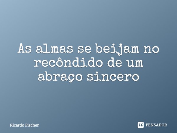 As almas se beijam no recôndito de um abraço sincero... Frase de Ricardo Fischer.