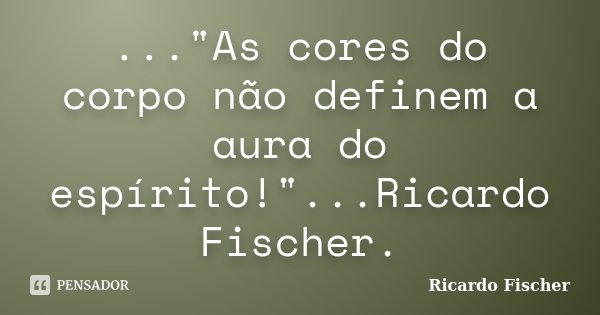 ..."As cores do corpo não definem a aura do espírito!"...Ricardo Fischer.... Frase de Ricardo Fischer.