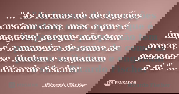 ..."As formas de decepções custam caro, mas o que é impagável, porque não tem preço, é a maneira de como as pessoas se iludem e enganam a si."... Rica... Frase de Ricardo Fischer.
