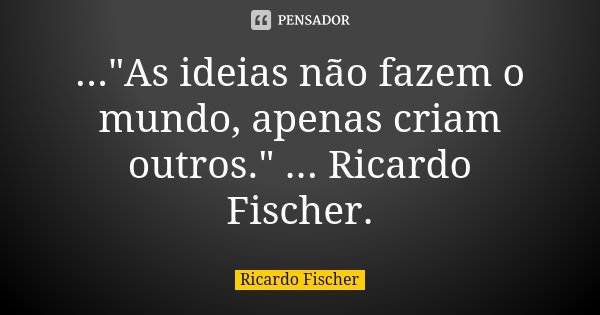 ..."As ideias não fazem o mundo, apenas criam outros." ... Ricardo Fischer.... Frase de Ricardo Fischer.