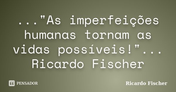 ..."As imperfeições humanas tornam as vidas possíveis!"... Ricardo Fischer... Frase de Ricardo Fischer.