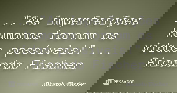 ..."As imperfeições humanas tornam as vidas possíveis!"... Ricardo Fischer... Frase de Ricardo Fischer.