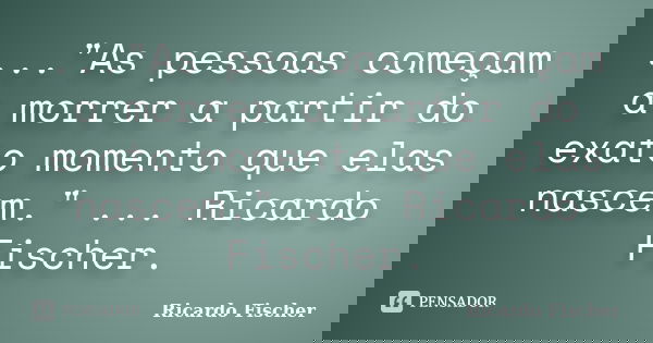 ..."As pessoas começam a morrer a partir do exato momento que elas nascem." ... Ricardo Fischer.... Frase de Ricardo Fischer.