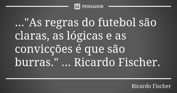 ..."As regras do futebol são claras, as lógicas e as convicções é que são burras." ... Ricardo Fischer.... Frase de Ricardo Fischer.
