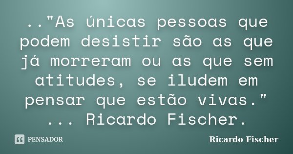 .."As únicas pessoas que podem desistir são as que já morreram ou as que sem atitudes, se iludem em pensar que estão vivas." ... Ricardo Fischer.... Frase de Ricardo Fischer.