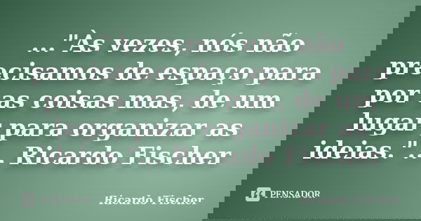 ..."Às vezes, nós não precisamos de espaço para por as coisas mas, de um lugar para organizar as ideias."... Ricardo Fischer... Frase de Ricardo Fischer.