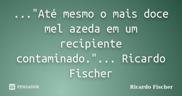 ..."Até mesmo o mais doce mel azeda em um recipiente contaminado."... Ricardo Fischer... Frase de Ricardo Fischer.