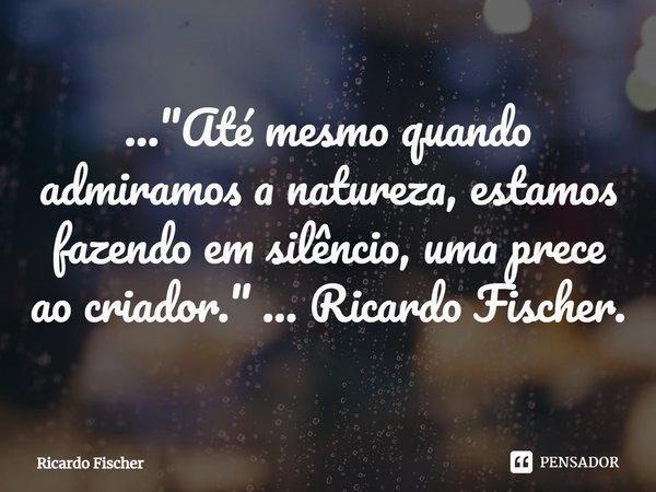⁠..."Até mesmo quando admiramos a natureza, estamos fazendo em silêncio, uma prece ao criador." ... Ricardo Fischer.... Frase de Ricardo Fischer.