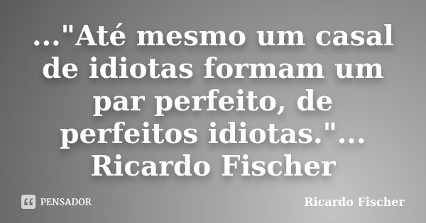 ..."Até mesmo um casal de idiotas formam um par perfeito, de perfeitos idiotas."... Ricardo Fischer... Frase de Ricardo Fischer.