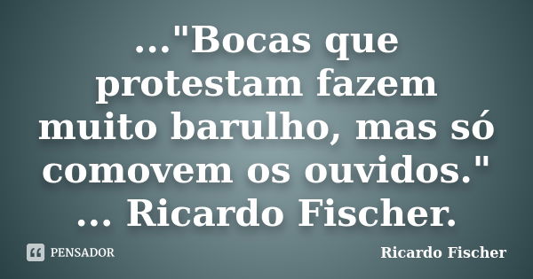 ..."Bocas que protestam fazem muito barulho, mas só comovem os ouvidos." ... Ricardo Fischer.... Frase de Ricardo Fischer.