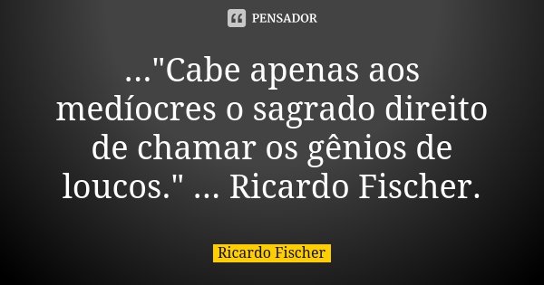 ..."Cabe apenas aos medíocres o sagrado direito de chamar os gênios de loucos." ... Ricardo Fischer.... Frase de Ricardo Fischer.