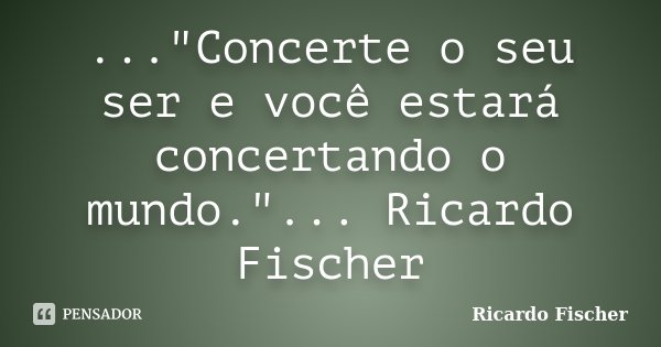 ..."Concerte o seu ser e você estará concertando o mundo."... Ricardo Fischer... Frase de Ricardo Fischer.