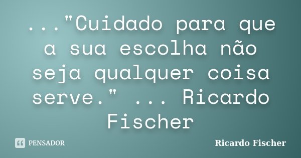 ..."Cuidado para que a sua escolha não seja qualquer coisa serve." ... Ricardo Fischer... Frase de Ricardo Fischer.