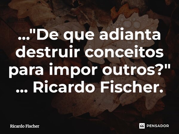 ..."⁠De que adianta destruir conceitos para impor outros?" ... Ricardo Fischer.... Frase de Ricardo Fischer.