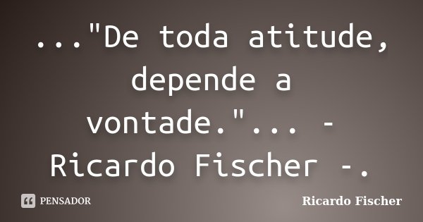 ..."De toda atitude, depende a vontade."... - Ricardo Fischer -.... Frase de Ricardo Fischer.