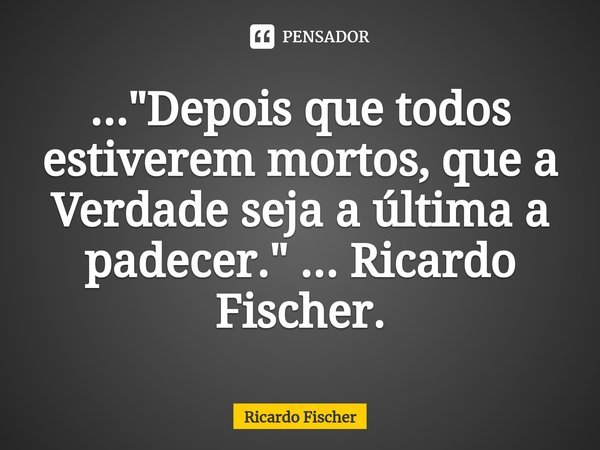 ⁠..."Depois que todos estiverem mortos, que a Verdade seja a última a padecer." ... Ricardo Fischer.... Frase de Ricardo Fischer.