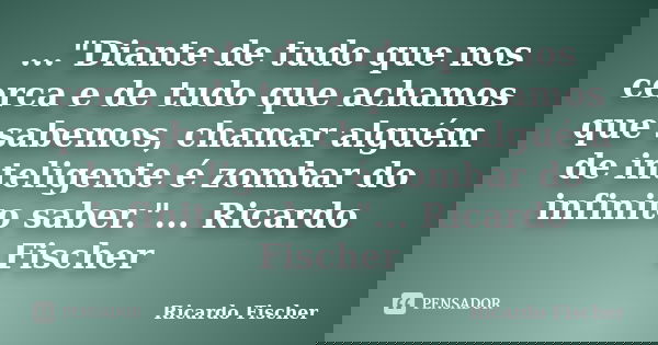 ..."Diante de tudo que nos cerca e de tudo que achamos que sabemos, chamar alguém de inteligente é zombar do infinito saber."... Ricardo Fischer... Frase de Ricardo Fischer.