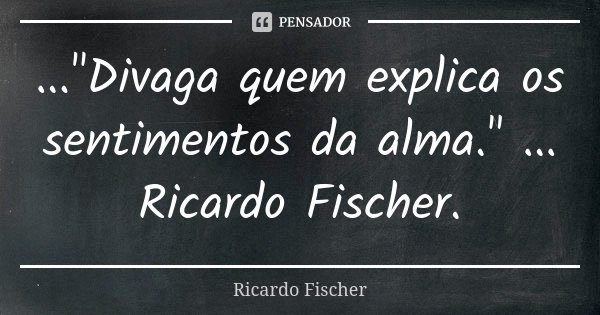 ..."Divaga quem explica os sentimentos da alma." ... Ricardo Fischer.... Frase de Ricardo Fischer.