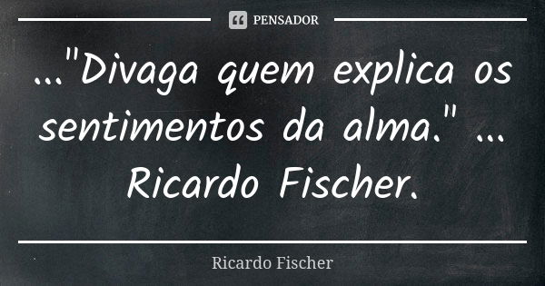 ..."Divaga quem explica os sentimentos da alma." ... Ricardo Fischer.... Frase de Ricardo Fischer.