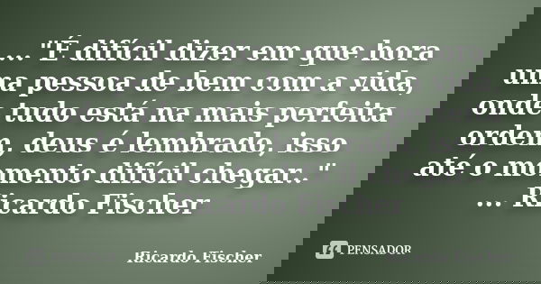..."É difícil dizer em que hora uma pessoa de bem com a vida, onde tudo está na mais perfeita ordem, deus é lembrado, isso até o momento difícil chegar..&q... Frase de Ricardo Fischer.